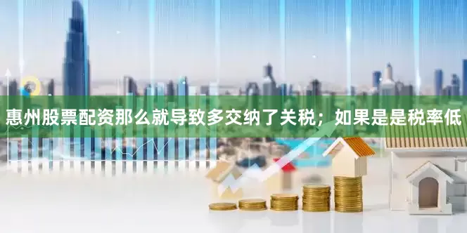 惠州股票配资那么就导致多交纳了关税；如果是是税率低