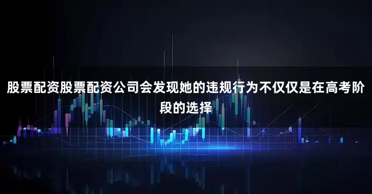 股票配资股票配资公司会发现她的违规行为不仅仅是在高考阶段的选择
