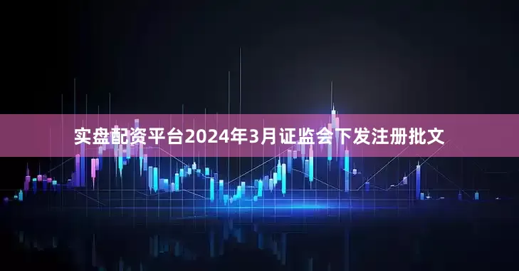 实盘配资平台2024年3月证监会下发注册批文