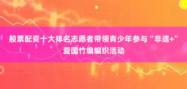 股票配资十大排名志愿者带领青少年参与“非遗+”爱国竹编编织活动
