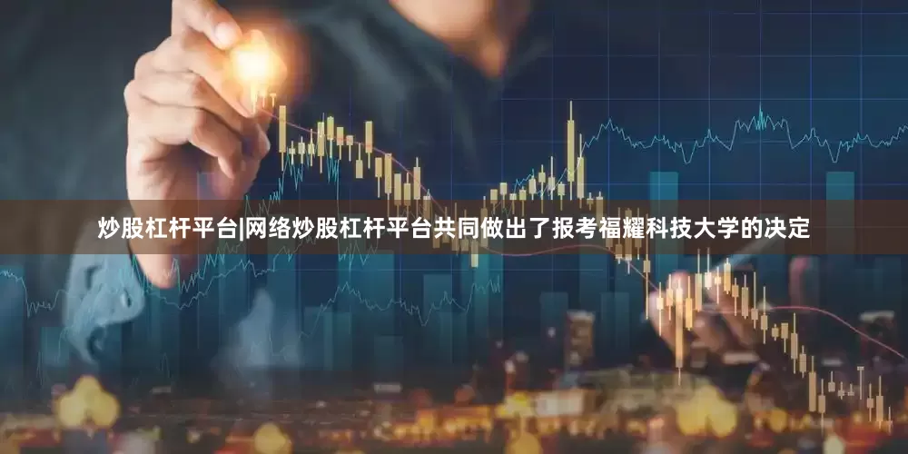 炒股杠杆平台|网络炒股杠杆平台共同做出了报考福耀科技大学的决定