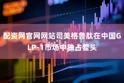 配资网官网网站司美格鲁肽在中国GLP-1市场中独占鳌头