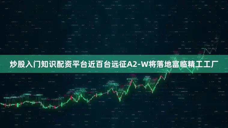 炒股入门知识配资平台近百台远征A2-W将落地富临精工工厂