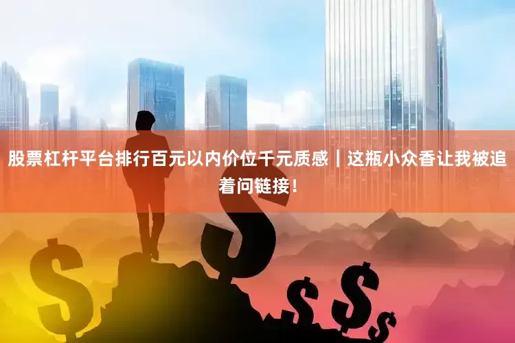 股票杠杆平台排行百元以内价位千元质感｜这瓶小众香让我被追着问链接！