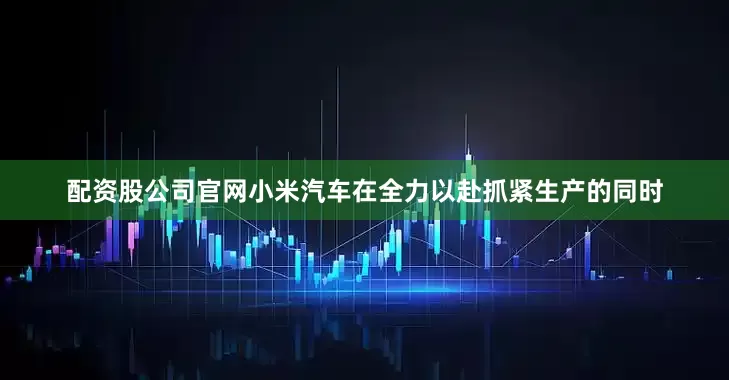 配资股公司官网小米汽车在全力以赴抓紧生产的同时