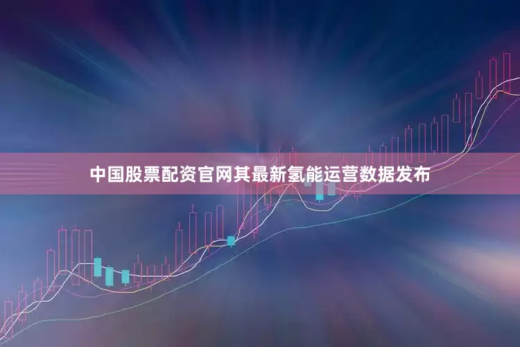 中国股票配资官网其最新氢能运营数据发布
