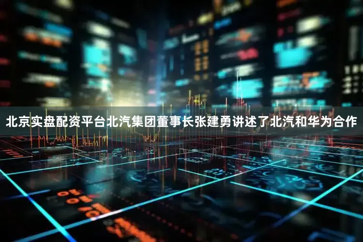 北京实盘配资平台北汽集团董事长张建勇讲述了北汽和华为合作