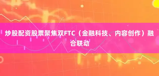 炒股配资股票聚焦双FTC（金融科技、内容创作）融合联动