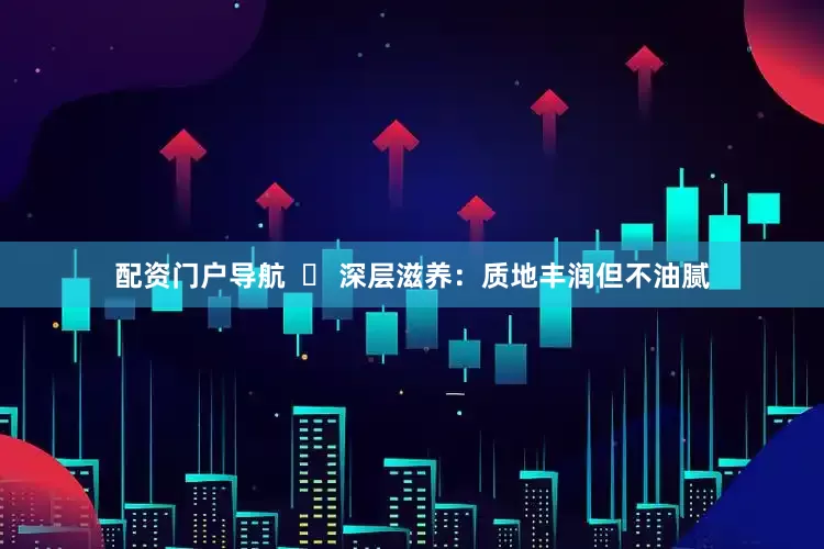 配资门户导航  ✅ 深层滋养：质地丰润但不油腻